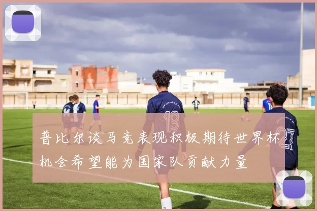 普比尔谈马竞表现积极期待世界杯机会希望能为国家队贡献力量