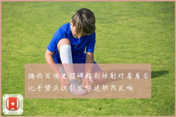 梅西百场里程碑精彩传射对着看台比手势庆祝引发球迷热烈反响