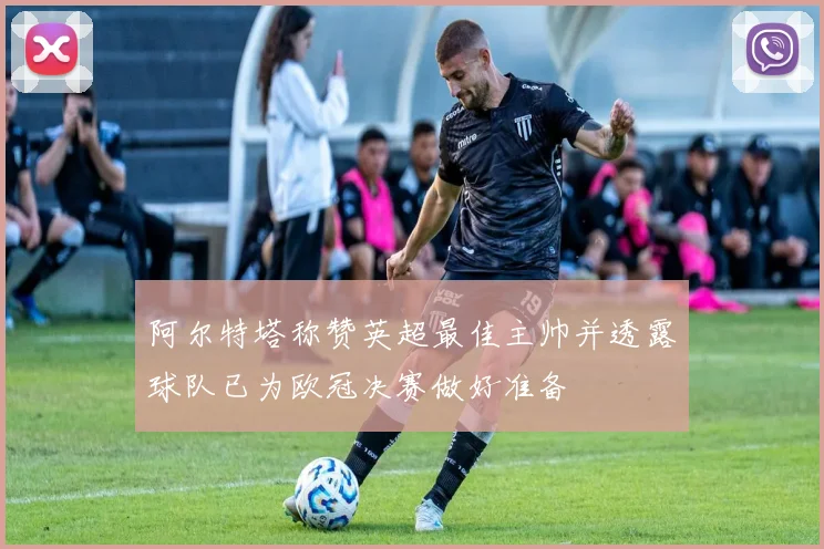 阿尔特塔称赞英超最佳主帅并透露球队已为欧冠决赛做好准备