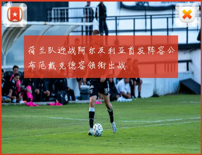 荷兰队迎战阿尔及利亚首发阵容公布范戴克德容领衔出战