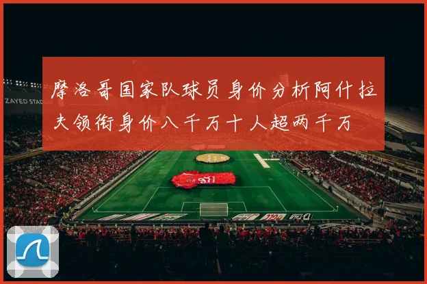 摩洛哥国家队球员身价分析阿什拉夫领衔身价八千万十人超两千万