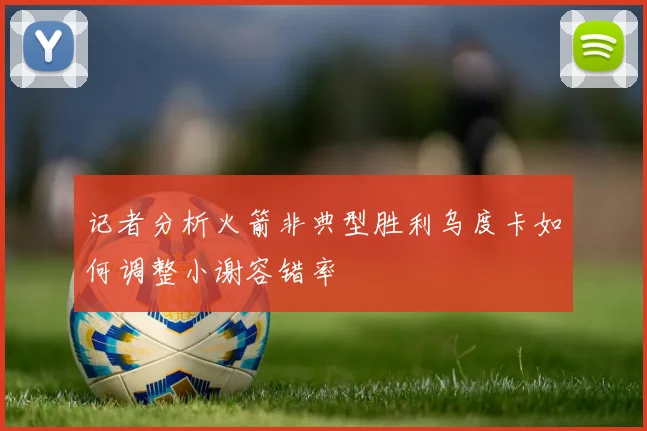 记者分析火箭非典型胜利乌度卡如何调整小谢容错率