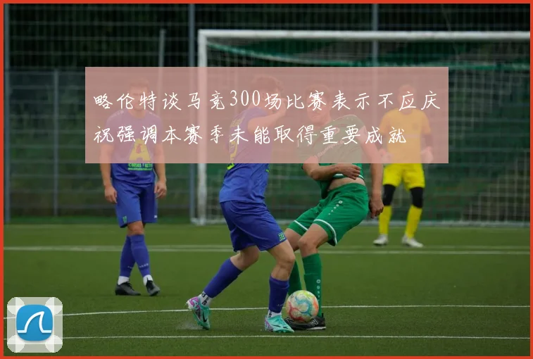 略伦特谈马竞300场比赛表示不应庆祝强调本赛季未能取得重要成就