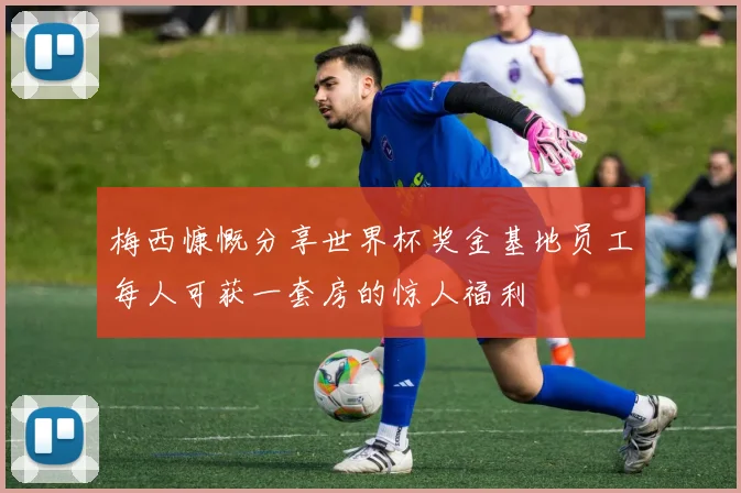 梅西慷慨分享世界杯奖金基地员工每人可获一套房的惊人福利