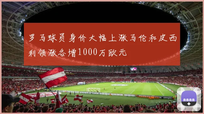 罗马球员身价大幅上涨马伦和皮西利领涨各增1000万欧元