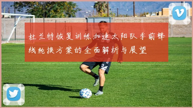 杜兰特恢复训练加速太阳队季前锋线轮换方案的全面解析与展望