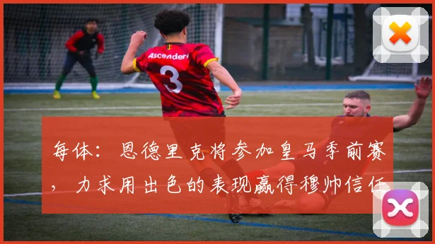 每体：恩德里克将参加皇马季前赛，力求用出色的表现赢得穆帅信任